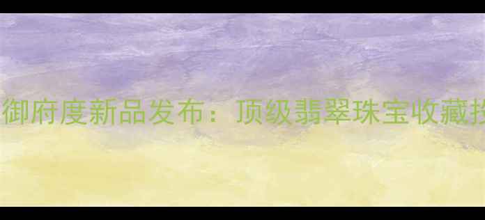 图片 上虞翡翠御府度新品发布：顶级翡翠珠宝收藏投资指南2