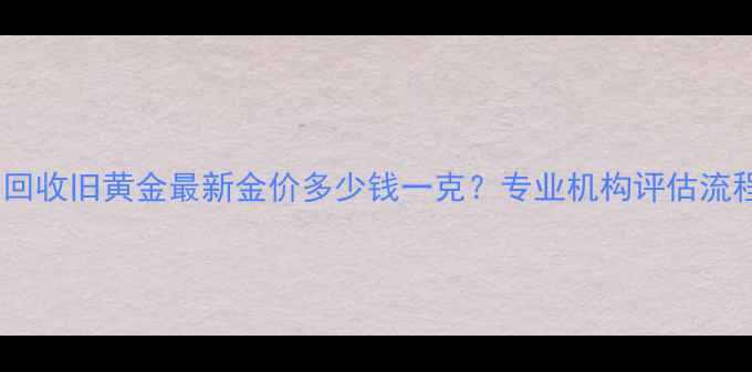 上门回收旧黄金最新金价多少钱一克专业机构评估流程全