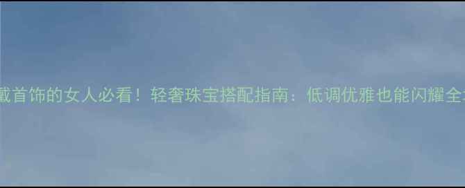 不戴首饰的女人必看轻奢珠宝搭配指南低调优雅也能闪耀全场