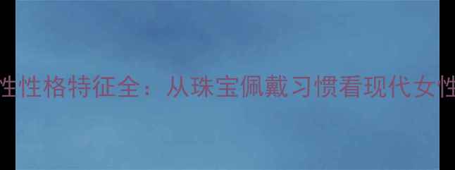 图片 不戴首饰的女性性格特征全：从珠宝佩戴习惯看现代女性心理与价值观