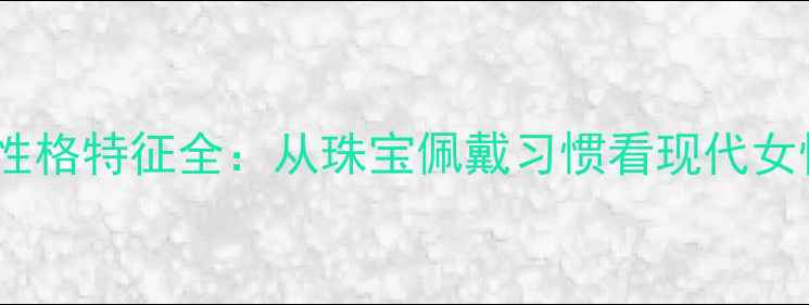 图片 不戴首饰的女性性格特征全：从珠宝佩戴习惯看现代女性心理与价值观1