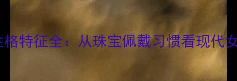 图片 不戴首饰的女性性格特征全：从珠宝佩戴习惯看现代女性心理与价值观2