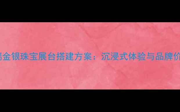 专业设计高端金银珠宝展台搭建方案沉浸式体验与品牌价值提升指南