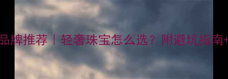 世界一线珠宝品牌推荐轻奢珠宝怎么选附避坑指南明星单品清单