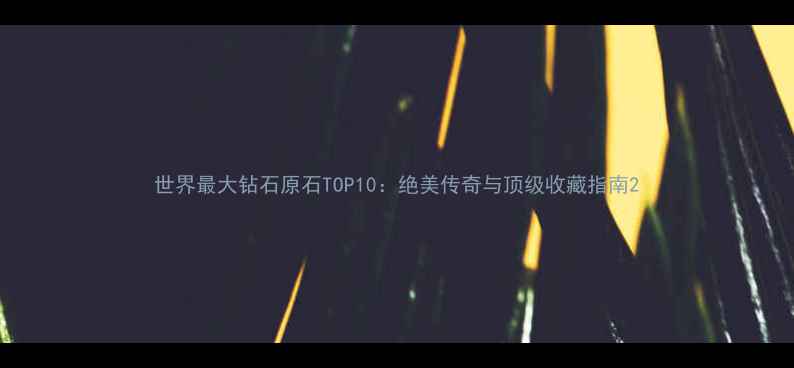世界最大钻石原石TOP10绝美传奇与顶级收藏指南