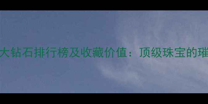 图片 世界最大钻石排行榜及收藏价值：顶级珠宝的璀璨传奇