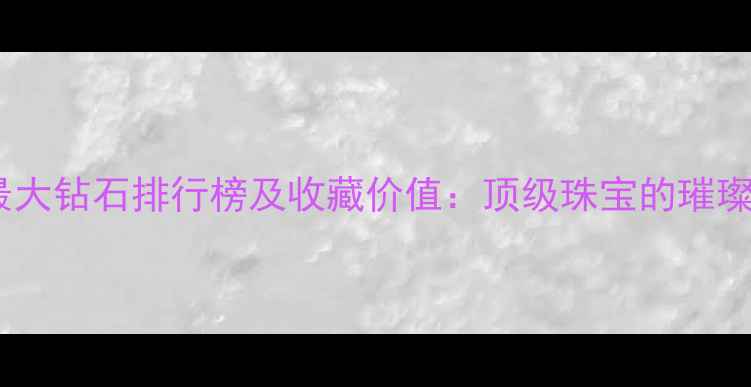 世界最大钻石排行榜及收藏价值顶级珠宝的璀璨传奇