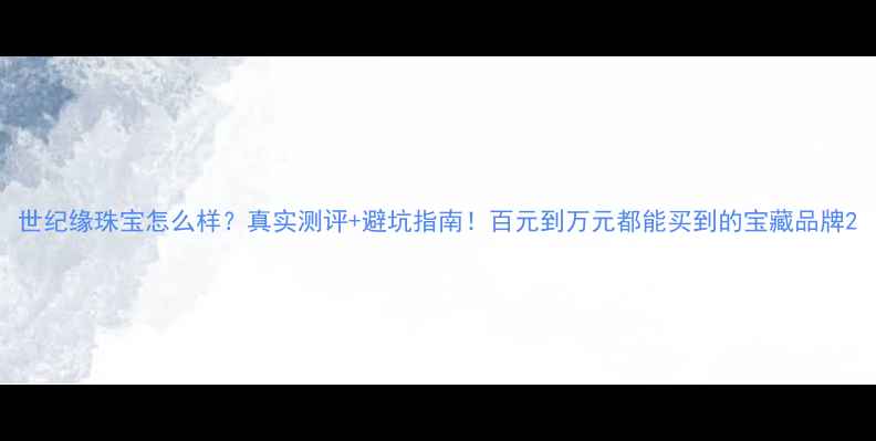 世纪缘珠宝怎么样真实测评避坑指南百元到万元都能买到的宝藏品牌