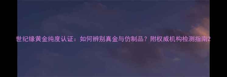 世纪缘黄金纯度认证如何辨别真金与仿制品附权威机构检测指南