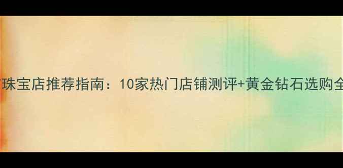 图片 东兴市珠宝店推荐指南：10家热门店铺测评+黄金钻石选购全攻略1