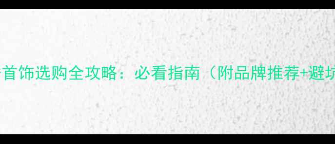 东平订婚首饰选购全攻略必看指南附品牌推荐避坑技巧