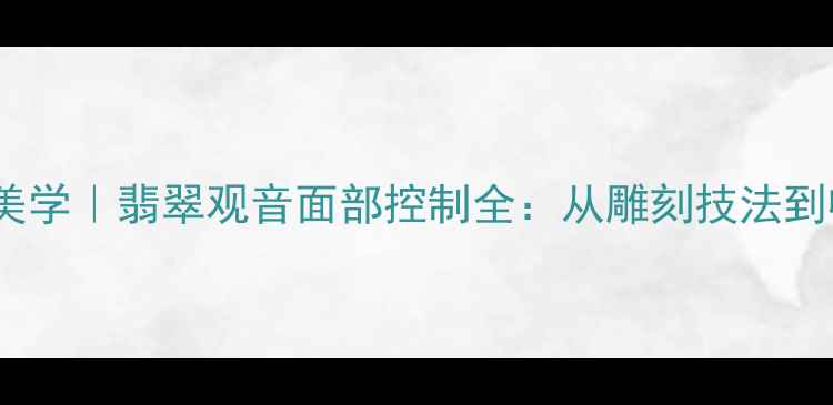 图片 东方珠宝美学｜翡翠观音面部控制全：从雕刻技法到收藏价值1