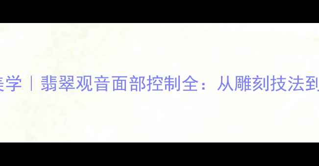 东方珠宝美学翡翠观音面部控制全从雕刻技法到收藏价值