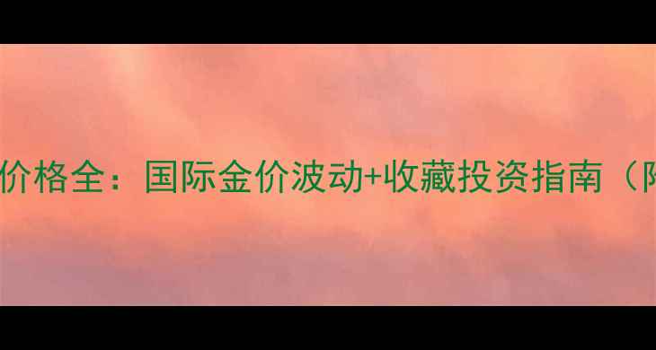 图片 东方福珠宝黄金价格全：国际金价波动+收藏投资指南（附克重计算表）1