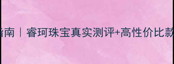 东方购物珠宝推荐避坑指南睿珂珠宝真实测评高性价比款式清单附购买攻略