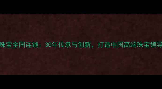 东晋珠宝全国连锁30年传承与创新打造中国高端珠宝领导品牌