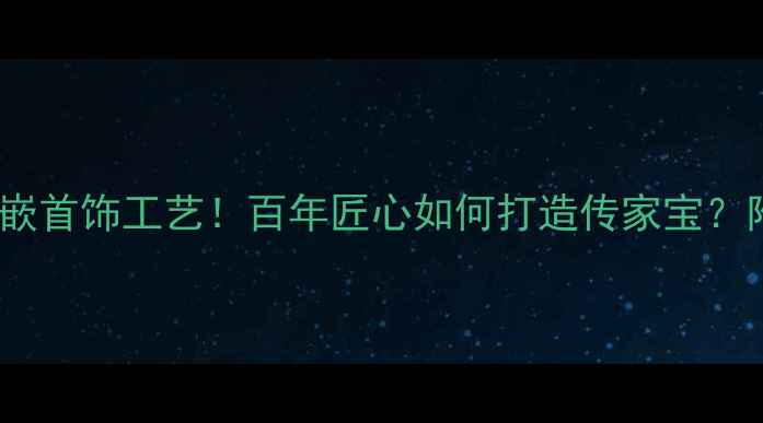 东莞老凤祥镶嵌首饰工艺百年匠心如何打造传家宝附选购全攻略