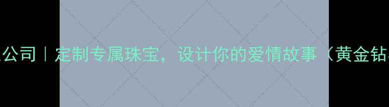 东莞金龙珠宝有限公司定制专属珠宝设计你的爱情故事黄金钻石定制终身保修