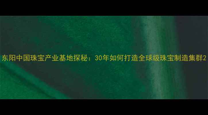 东阳中国珠宝产业基地探秘30年如何打造全球级珠宝制造集群