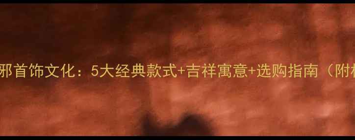 中国传统红色辟邪首饰文化5大经典款式吉祥寓意选购指南附材质鉴别技巧