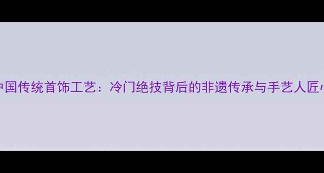 图片 中国传统首饰工艺：冷门绝技背后的非遗传承与手艺人匠心