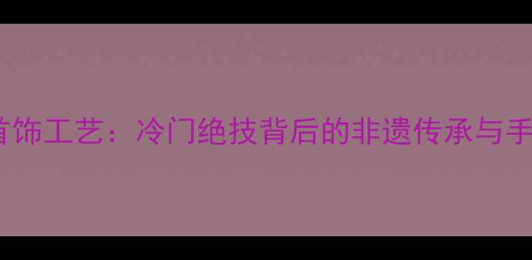 中国传统首饰工艺冷门绝技背后的非遗传承与手艺人匠心