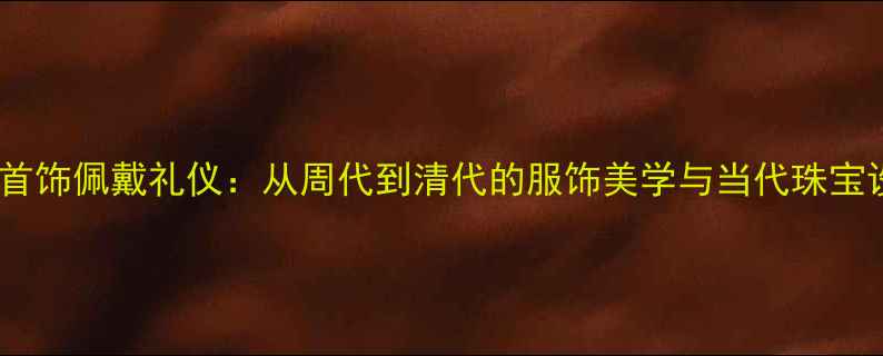 中国古代首饰佩戴礼仪从周代到清代的服饰美学与当代珠宝设计灵感
