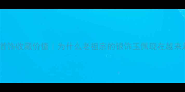 中国古法首饰收藏价值为什么老祖宗的银饰玉佩现在越来越值钱