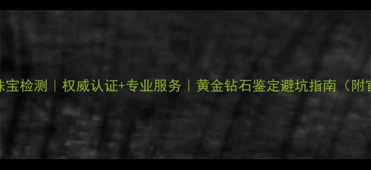 图片 中国地大珠宝检测｜权威认证+专业服务｜黄金钻石鉴定避坑指南（附官网入口）