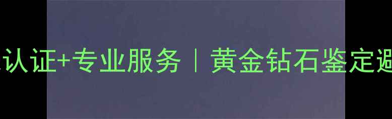 中国地大珠宝检测权威认证专业服务黄金钻石鉴定避坑指南附官网入口