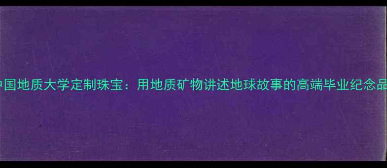图片 中国地质大学定制珠宝：用地质矿物讲述地球故事的高端毕业纪念品2