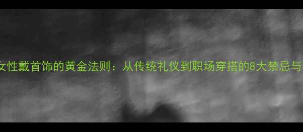 图片 中国女性戴首饰的黄金法则：从传统礼仪到职场穿搭的8大禁忌与技巧1