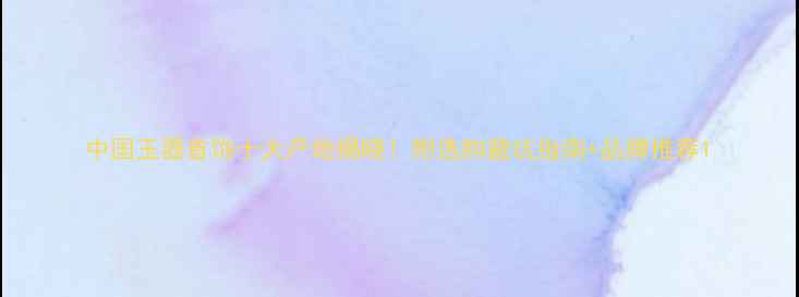 中国玉器首饰十大产地揭晓附选购避坑指南品牌推荐