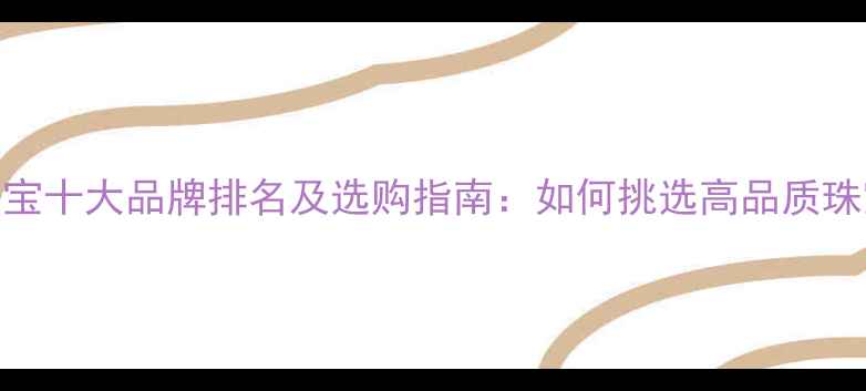 中国珠宝十大品牌排名及选购指南如何挑选高品质珠宝首饰