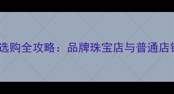 图片 中国珠宝品牌店选购全攻略：品牌珠宝店与普通店铺的5大核心差异