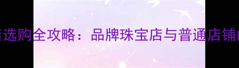 图片 中国珠宝品牌店选购全攻略：品牌珠宝店与普通店铺的5大核心差异2
