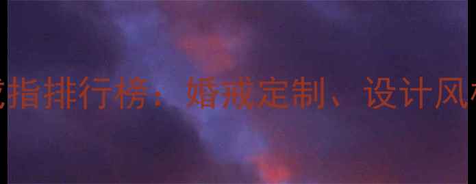 图片 中国珠宝品牌戒指排行榜：婚戒定制、设计风格与保养指南全
