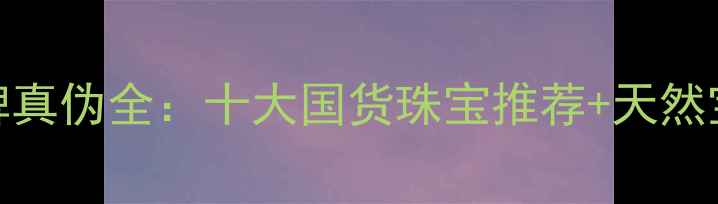 图片 中国珠宝品牌真伪全：十大国货珠宝推荐+天然宝石鉴别技巧