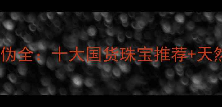 中国珠宝品牌真伪全十大国货珠宝推荐天然宝石鉴别技巧