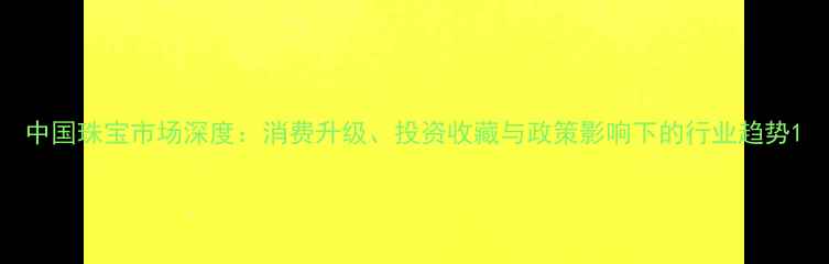 图片 中国珠宝市场深度：消费升级、投资收藏与政策影响下的行业趋势1