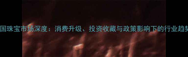 图片 中国珠宝市场深度：消费升级、投资收藏与政策影响下的行业趋势2