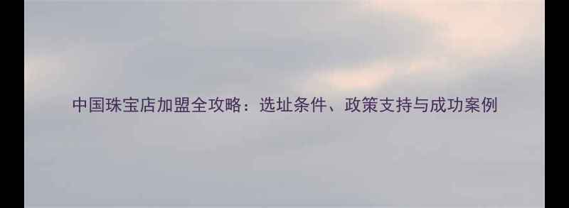 中国珠宝店加盟全攻略选址条件政策支持与成功案例