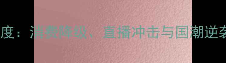 中国珠宝行业深度消费降级直播冲击与国潮逆袭下的生存法则