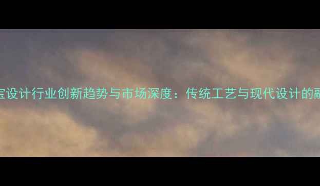 中国珠宝设计行业创新趋势与市场深度传统工艺与现代设计的融合之路