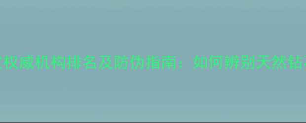 中国珠宝鉴定权威机构排名及防伪指南如何辨别天然钻石与合成宝石