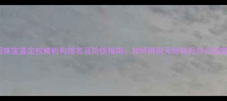 图片 中国珠宝鉴定权威机构排名及防伪指南：如何辨别天然钻石与合成宝石2