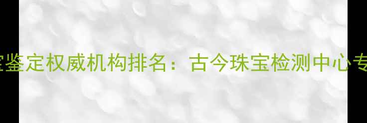 图片 中国珠宝鉴定权威机构排名：古今珠宝检测中心专业服务2
