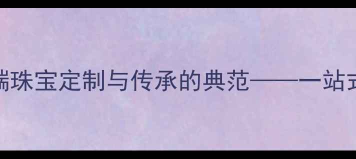 图片 中国珠宝集团有限公司：高端珠宝定制与传承的典范——一站式服务、文化传承与品质保障