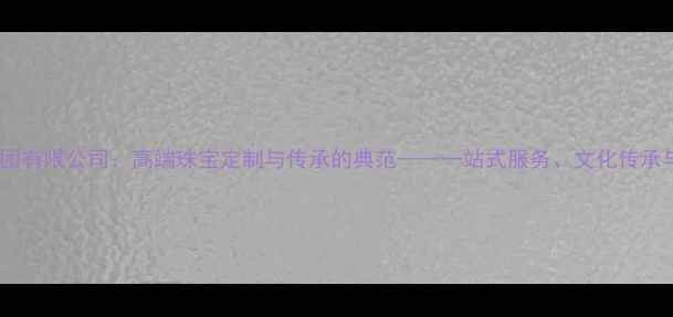 图片 中国珠宝集团有限公司：高端珠宝定制与传承的典范——一站式服务、文化传承与品质保障1