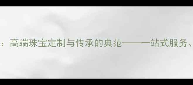 中国珠宝集团有限公司高端珠宝定制与传承的典范一站式服务文化传承与品质保障
